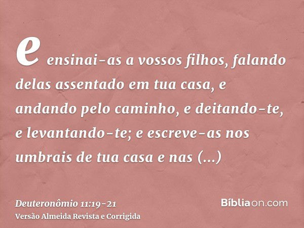 e ensinai-as a vossos filhos, falando delas assentado em tua casa, e andando pelo caminho, e deitando-te, e levantando-te;e escreve-as nos umbrais de tua casa e