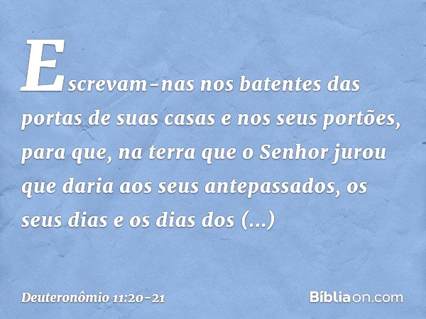 Escrevam-nas nos batentes das portas de suas casas e nos seus portões, para que, na terra que o Senhor jurou que daria aos seus antepassados, os seus dias e os 