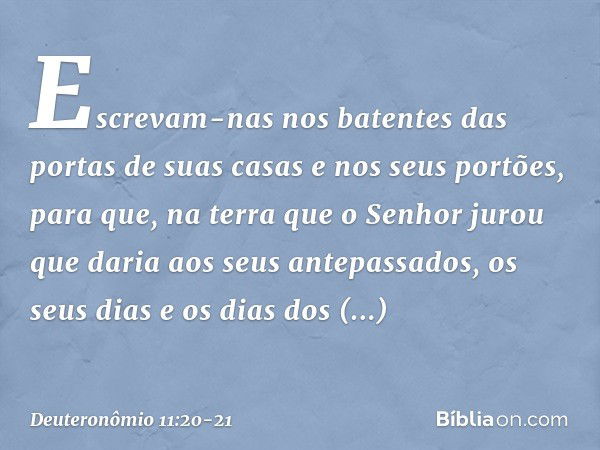 Escrevam-nas nos batentes das portas de suas casas e nos seus portões, para que, na terra que o Senhor jurou que daria aos seus antepassados, os seus dias e os 