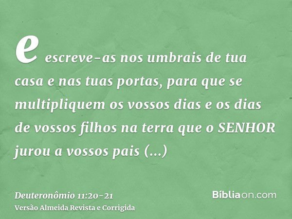 e escreve-as nos umbrais de tua casa e nas tuas portas,para que se multipliquem os vossos dias e os dias de vossos filhos na terra que o SENHOR jurou a vossos p