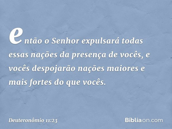 então o Senhor expulsará todas essas nações da presença de vocês, e vocês despojarão nações maiores e mais fortes do que vocês. -- Deuteronômio 11:23