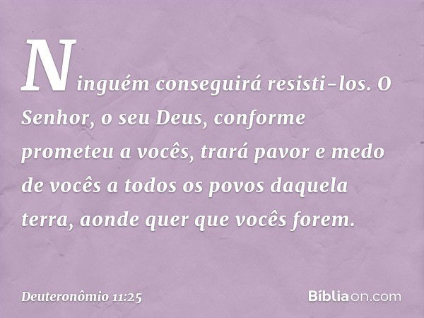 Ninguém conseguirá resisti-los. O Senhor, o seu Deus, conforme prometeu a vocês, trará pavor e medo de vocês a todos os povos daquela terra, aonde quer que você