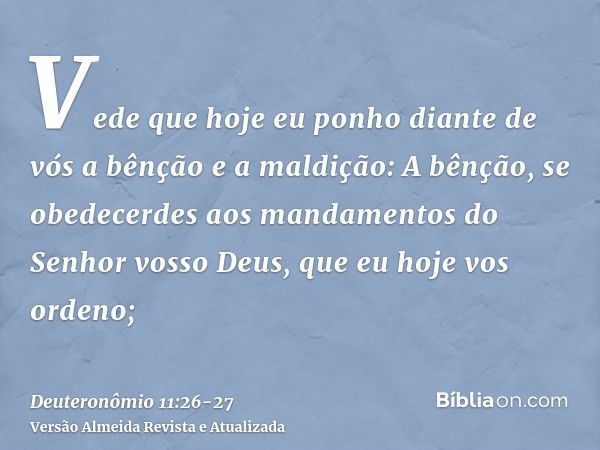 Vede que hoje eu ponho diante de vós a bênção e a maldição:A bênção, se obedecerdes aos mandamentos do Senhor vosso Deus, que eu hoje vos ordeno;