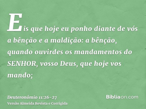 Eis que hoje eu ponho diante de vós a bênção e a maldição:a bênção, quando ouvirdes os mandamentos do SENHOR, vosso Deus, que hoje vos mando;