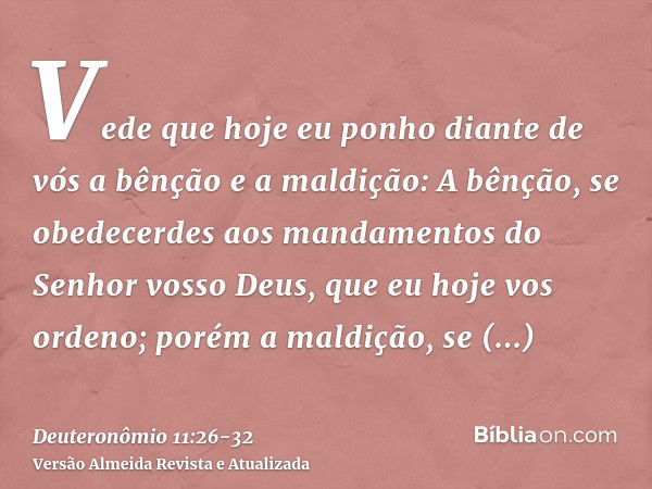 Vede que hoje eu ponho diante de vós a bênção e a maldição:A bênção, se obedecerdes aos mandamentos do Senhor vosso Deus, que eu hoje vos ordeno;porém a maldiçã