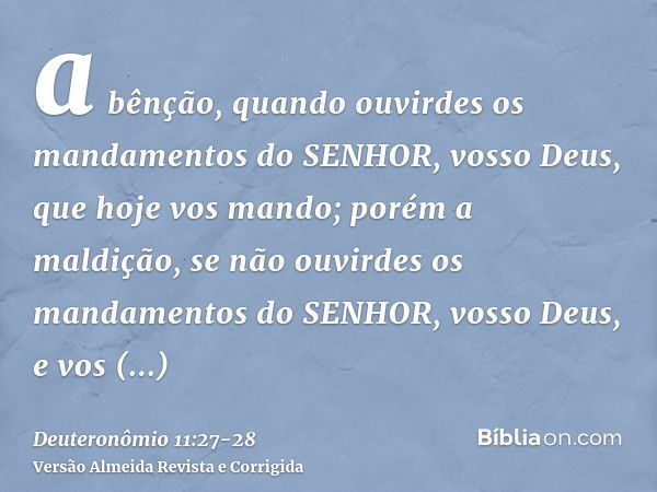 a bênção, quando ouvirdes os mandamentos do SENHOR, vosso Deus, que hoje vos mando;porém a maldição, se não ouvirdes os mandamentos do SENHOR, vosso Deus, e vos