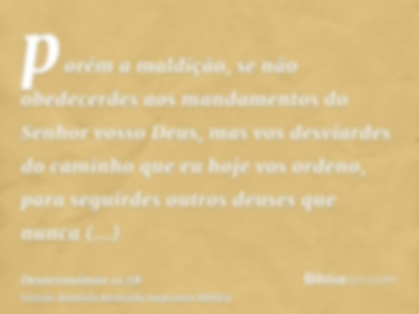 porém a maldição, se não obedecerdes aos mandamentos do Senhor vosso Deus, mas vos desviardes do caminho que eu hoje vos ordeno, para seguirdes outros deuses qu