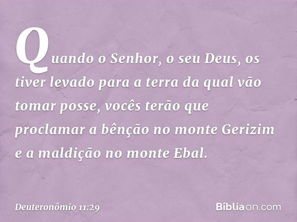 Quando o Senhor, o seu Deus, os tiver levado para a terra da qual vão tomar posse, vocês terão que proclamar a bênção no monte Gerizim e a maldição no monte Eba