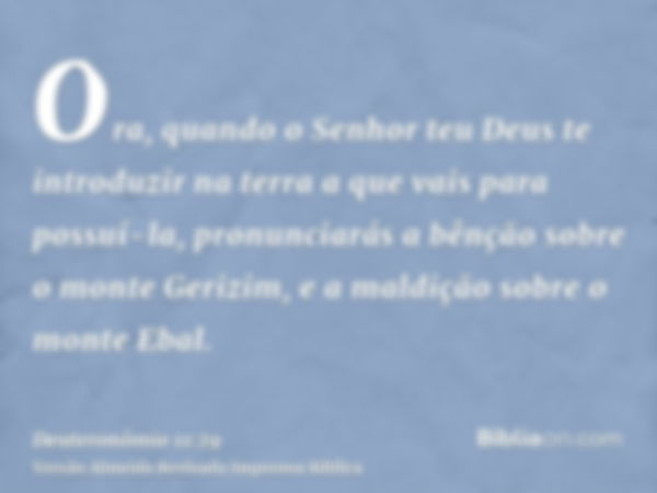 Ora, quando o Senhor teu Deus te introduzir na terra a que vais para possuí-la, pronunciarás a bênção sobre o monte Gerizim, e a maldição sobre o monte Ebal.