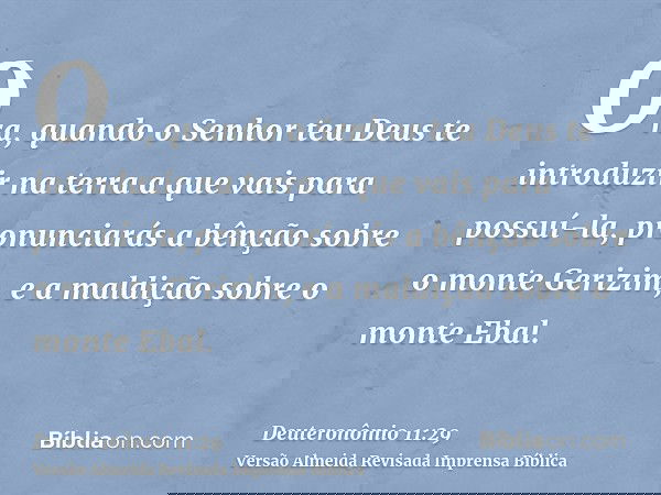 Ora, quando o Senhor teu Deus te introduzir na terra a que vais para possuí-la, pronunciarás a bênção sobre o monte Gerizim, e a maldição sobre o monte Ebal.