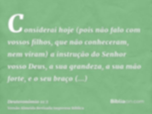 Considerai hoje (pois não falo com vossos filhos, que não conheceram, nem viram) a instrução do Senhor vosso Deus, a sua grandeza, a sua mão forte, e o seu braç