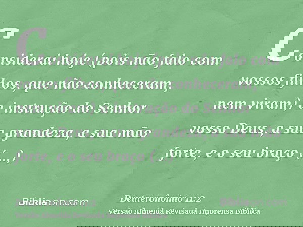 Considerai hoje (pois não falo com vossos filhos, que não conheceram, nem viram) a instrução do Senhor vosso Deus, a sua grandeza, a sua mão forte, e o seu braç