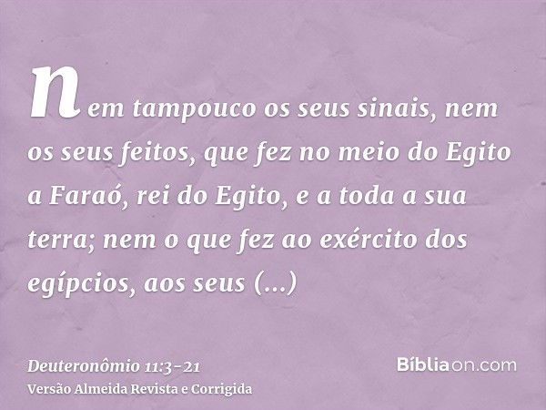 nem tampouco os seus sinais, nem os seus feitos, que fez no meio do Egito a Faraó, rei do Egito, e a toda a sua terra;nem o que fez ao exército dos egípcios, ao