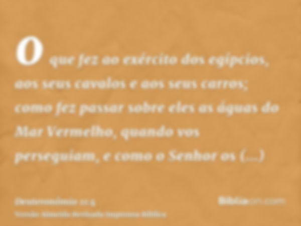 o que fez ao exército dos egípcios, aos seus cavalos e aos seus carros; como fez passar sobre eles as águas do Mar Vermelho, quando vos perseguiam, e como o Sen