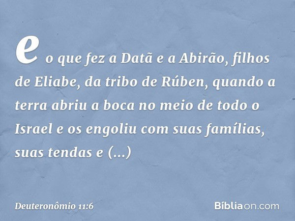 e o que fez a Datã e a Abirão, filhos de Eliabe, da tribo de Rúben, quando a terra abriu a boca no meio de todo o Israel e os engoliu com suas famílias, suas te