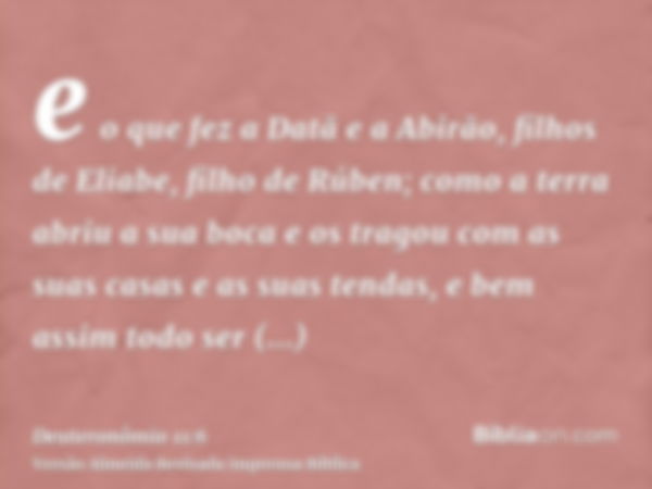 e o que fez a Datã e a Abirão, filhos de Eliabe, filho de Rúben; como a terra abriu a sua boca e os tragou com as suas casas e as suas tendas, e bem assim todo 