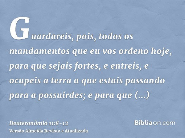 Guardareis, pois, todos os mandamentos que eu vos ordeno hoje, para que sejais fortes, e entreis, e ocupeis a terra a que estais passando para a possuirdes;e pa