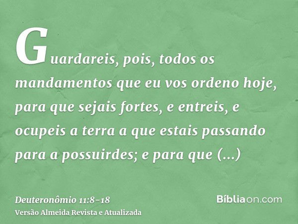 Guardareis, pois, todos os mandamentos que eu vos ordeno hoje, para que sejais fortes, e entreis, e ocupeis a terra a que estais passando para a possuirdes;e pa