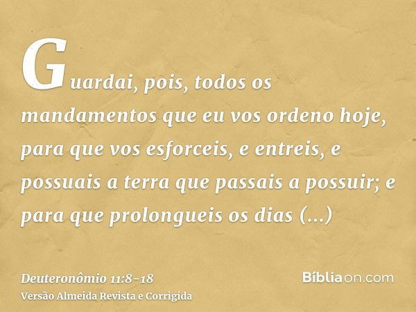 Guardai, pois, todos os mandamentos que eu vos ordeno hoje, para que vos esforceis, e entreis, e possuais a terra que passais a possuir;e para que prolongueis o