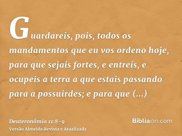 Guardareis, pois, todos os mandamentos que eu vos ordeno hoje, para que sejais fortes, e entreis, e ocupeis a terra a que estais passando para a possuirdes;e pa