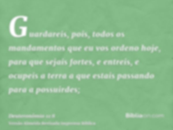 Guardareis, pois, todos os mandamentos que eu vos ordeno hoje, para que sejais fortes, e entreis, e ocupeis a terra a que estais passando para a possuirdes;