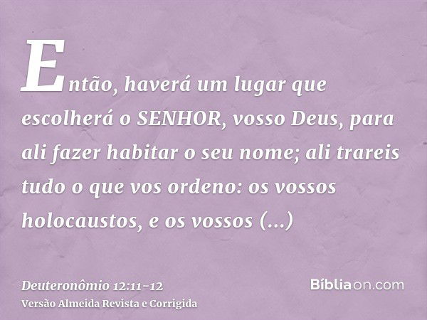 Então, haverá um lugar que escolherá o SENHOR, vosso Deus, para ali fazer habitar o seu nome; ali trareis tudo o que vos ordeno: os vossos holocaustos, e os vos