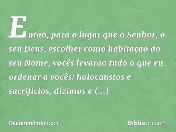 Então, para o lugar que o Senhor, o seu Deus, escolher como habitação do seu Nome, vocês levarão tudo o que eu ordenar a vocês: holocaustos e sacrifícios, dízim