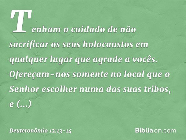 Tenham o cuidado de não sacrificar os seus holocaustos em qualquer lugar que agrade a vocês. Ofereçam-nos somente no local que o Senhor escolher numa das suas t