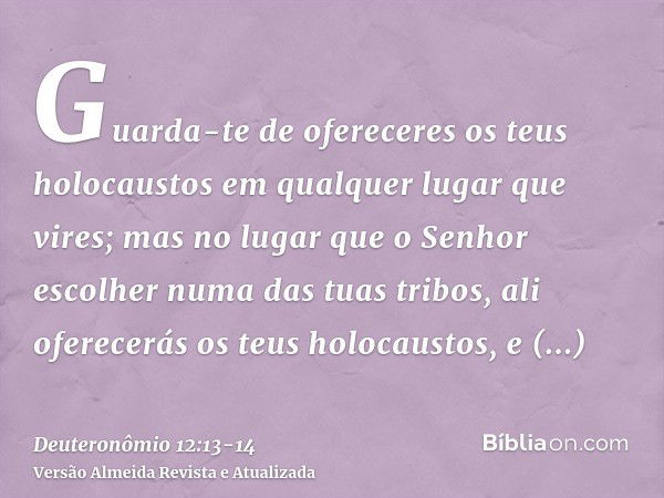 Guarda-te de ofereceres os teus holocaustos em qualquer lugar que vires;mas no lugar que o Senhor escolher numa das tuas tribos, ali oferecerás os teus holocaus