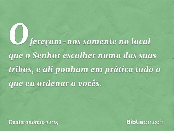 Ofereçam-nos somente no local que o Senhor escolher numa das suas tribos, e ali ponham em prática tudo o que eu ordenar a vocês. -- Deuteronômio 12:14