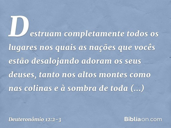 Destruam completamente todos os lugares nos quais as nações que vocês estão desalojando adoram os seus deuses, tanto nos altos montes como nas colinas e à sombr