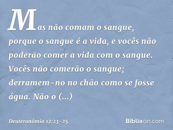 Mas não comam o sangue, porque o sangue é a vida, e vocês não poderão comer a vida com o sangue. Vocês não comerão o sangue; derramem-no no chão como se fosse á