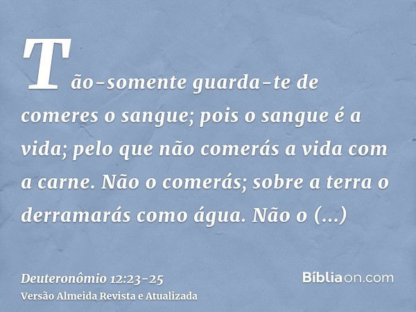 Tão-somente guarda-te de comeres o sangue; pois o sangue é a vida; pelo que não comerás a vida com a carne.Não o comerás; sobre a terra o derramarás como água.N