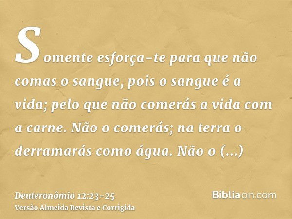 Somente esforça-te para que não comas o sangue, pois o sangue é a vida; pelo que não comerás a vida com a carne.Não o comerás; na terra o derramarás como água.N