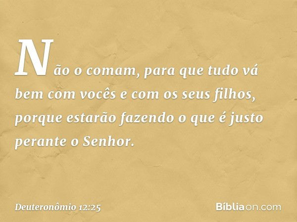 Não o comam, para que tudo vá bem com vocês e com os seus filhos, porque estarão fazendo o que é justo perante o Senhor. -- Deuteronômio 12:25