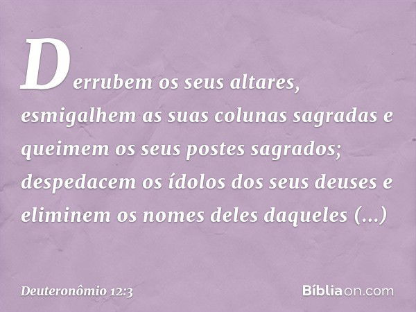 Derrubem os seus altares, esmigalhem as suas colunas sagradas e queimem os seus postes sagrados; despedacem os ídolos dos seus deuses e eliminem os nomes deles 