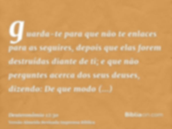 guarda-te para que não te enlaces para as seguires, depois que elas forem destruídas diante de ti; e que não perguntes acerca dos seus deuses, dizendo: De que m