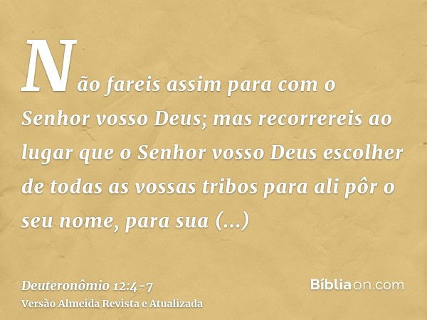 Não fareis assim para com o Senhor vosso Deus;mas recorrereis ao lugar que o Senhor vosso Deus escolher de todas as vossas tribos para ali pôr o seu nome, para 