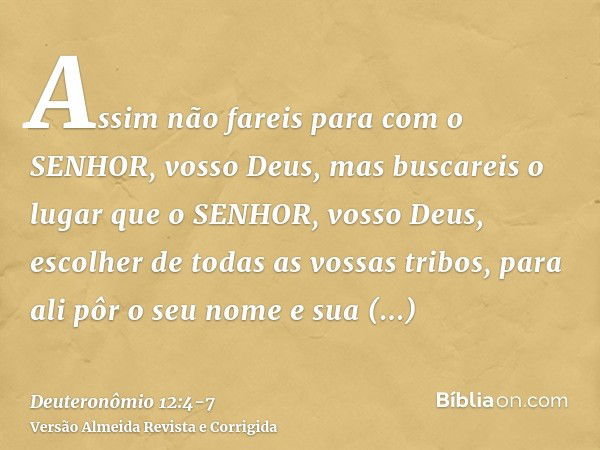 Assim não fareis para com o SENHOR, vosso Deus,mas buscareis o lugar que o SENHOR, vosso Deus, escolher de todas as vossas tribos, para ali pôr o seu nome e sua