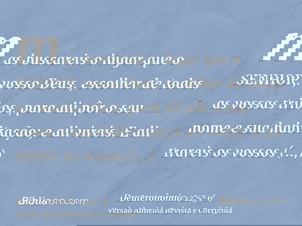 mas buscareis o lugar que o SENHOR, vosso Deus, escolher de todas as vossas tribos, para ali pôr o seu nome e sua habitação; e ali vireis.E ali trareis os vosso