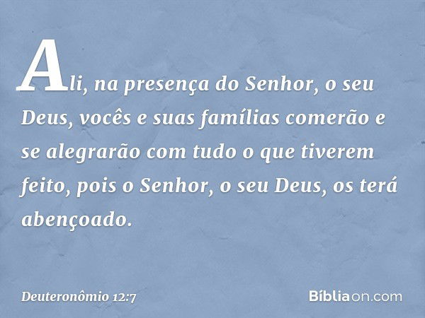 Ali, na presença do Senhor, o seu Deus, vocês e suas famílias comerão e se alegrarão com tudo o que tiverem feito, pois o Senhor, o seu Deus, os terá abençoado.