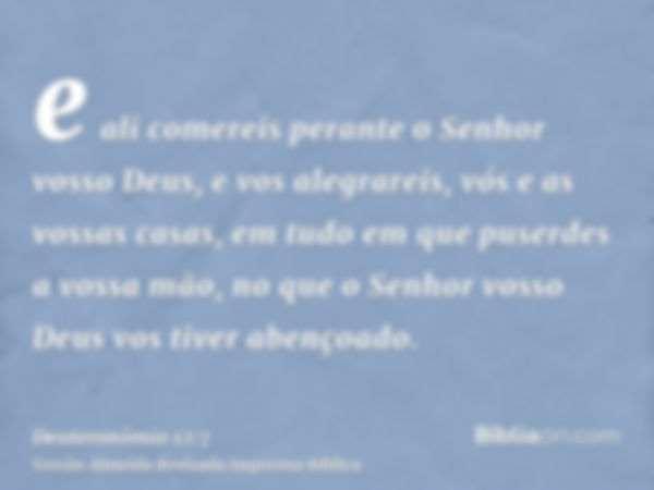 e ali comereis perante o Senhor vosso Deus, e vos alegrareis, vós e as vossas casas, em tudo em que puserdes a vossa mão, no que o Senhor vosso Deus vos tiver a