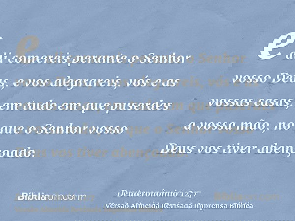 e ali comereis perante o Senhor vosso Deus, e vos alegrareis, vós e as vossas casas, em tudo em que puserdes a vossa mão, no que o Senhor vosso Deus vos tiver a