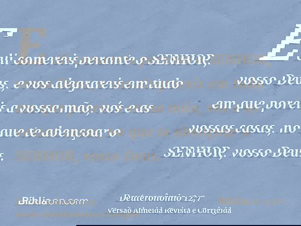 E ali comereis perante o SENHOR, vosso Deus, e vos alegrareis em tudo em que poreis a vossa mão, vós e as vossas casas, no que te abençoar o SENHOR, vosso Deus.