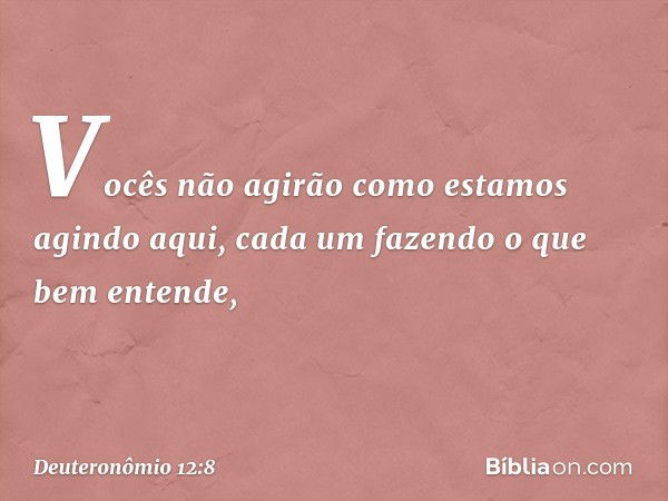 "Vocês não agirão como estamos agindo aqui, cada um fazendo o que bem entende, -- Deuteronômio 12:8