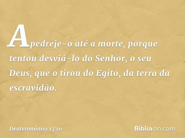 Apedreje-o até a morte, porque tentou desviá-lo do Senhor, o seu Deus, que o tirou do Egito, da terra da escravidão. -- Deuteronômio 13:10