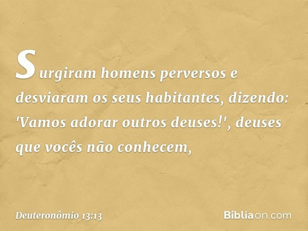 surgiram homens perversos e desviaram os seus habitantes, dizendo: 'Vamos adorar outros deuses!', deuses que vocês não conhecem, -- Deuteronômio 13:13