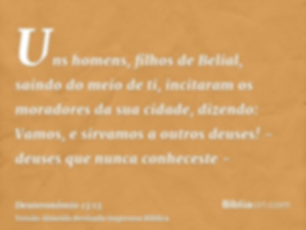 Uns homens, filhos de Belial, saindo do meio de ti, incitaram os moradores da sua cidade, dizendo: Vamos, e sirvamos a outros deuses! - deuses que nunca conhece