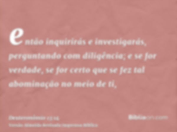 então inquirirás e investigarás, perguntando com diligência; e se for verdade, se for certo que se fez tal abominação no meio de ti,