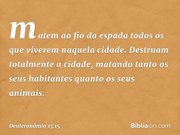 matem ao fio da espada todos os que viverem naquela cidade. Destruam totalmente a cidade, matando tanto os seus habitantes quanto os seus animais. -- Deuteronôm